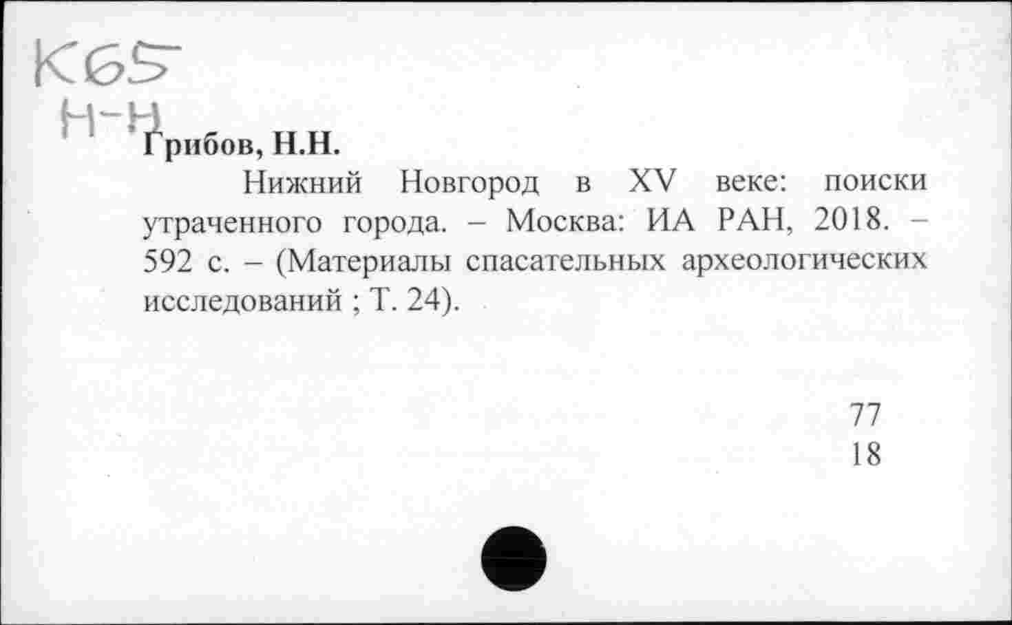 ﻿KGS’
Грибов, Н.Н.
Нижний Новгород в XV веке: поиски утраченного города. - Москва: ИА РАН, 2018. -592 с. - (Материалы спасательных археологических исследований ; Т. 24).
77
18